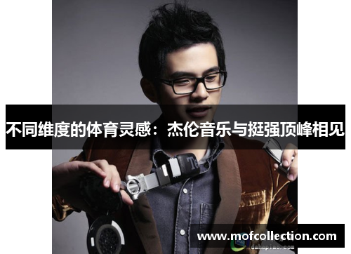 不同维度的体育灵感：杰伦音乐与挺强顶峰相见